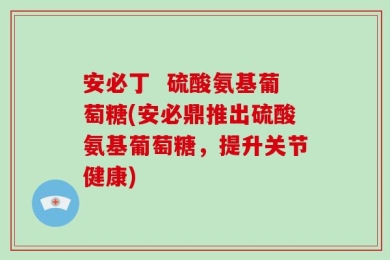 安必丁  硫酸氨基葡萄糖(安必鼎推出硫酸氨基葡萄糖，提升关节健康)