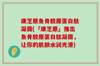康芝原鱼骨胶原蛋白肽凝露(「康芝原」推出鱼骨胶原蛋白肽凝露，让你的肌肤水润光滑)