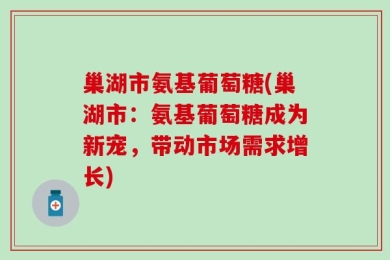 巢湖市氨基葡萄糖(巢湖市：氨基葡萄糖成为新宠，带动市场需求增长)