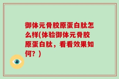 御体元骨胶原蛋白肽怎么样(体验御体元骨胶原蛋白肽，看看效果如何？)