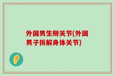 外国男生掰关节(外国男子拆解身体关节)