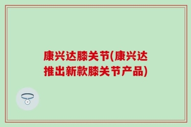 康兴达膝关节(康兴达推出新款膝关节产品)