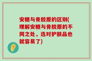 安糖与骨胶原的区别(理解安糖与骨胶原的不同之处，选对护肤品也就容易了)
