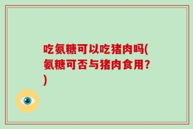 吃氨糖可以吃猪肉吗(氨糖可否与猪肉食用？)