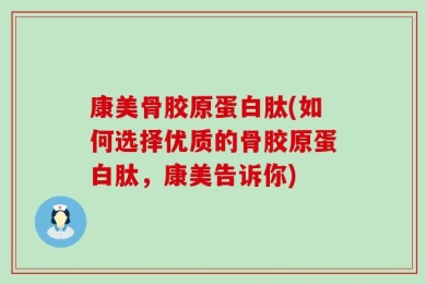 康美骨胶原蛋白肽(如何选择优质的骨胶原蛋白肽，康美告诉你)