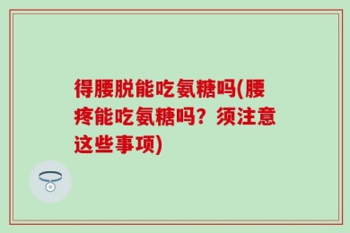 得腰脱能吃氨糖吗(腰疼能吃氨糖吗？须注意这些事项)