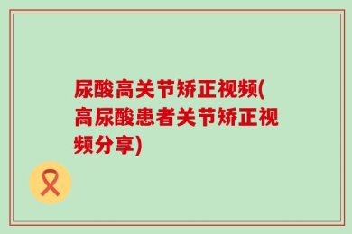 尿酸高关节矫正视频(高尿酸患者关节矫正视频分享)