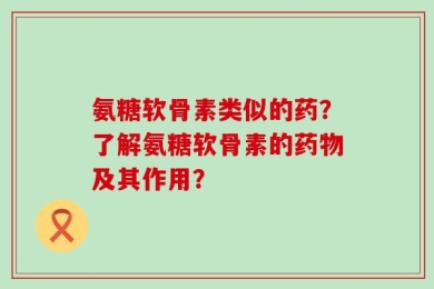 氨糖软骨素类似的药？了解氨糖软骨素的药物及其作用？