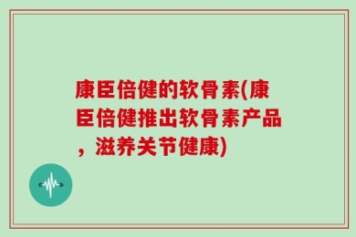 康臣倍健的软骨素(康臣倍健推出软骨素产品，滋养关节健康)