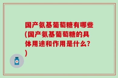 国产氨基葡萄糖有哪些(国产氨基葡萄糖的具体用途和作用是什么？)
