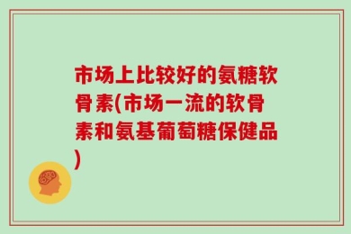 市场上比较好的氨糖软骨素(市场一流的软骨素和氨基葡萄糖保健品)