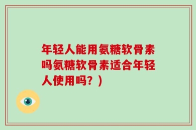 年轻人能用氨糖软骨素吗氨糖软骨素适合年轻人使用吗？)