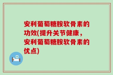 安利葡萄糖胺软骨素的功效(提升关节健康，安利葡萄糖胺软骨素的优点)