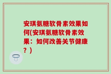 安琪氨糖软骨素效果如何(安琪氨糖软骨素效果：如何改善关节健康？)
