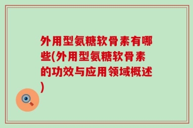 外用型氨糖软骨素有哪些(外用型氨糖软骨素的功效与应用领域概述)