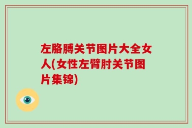 左胳膊关节图片大全女人(女性左臂肘关节图片集锦)