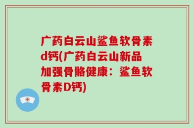 广药白云山鲨鱼软骨素d钙(广药白云山新品加强骨骼健康：鲨鱼软骨素D钙)