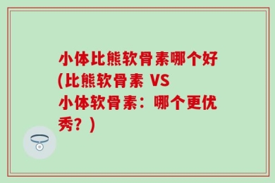 小体比熊软骨素哪个好(比熊软骨素 VS 小体软骨素：哪个更优秀？)