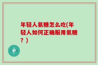 年轻人氨糖怎么吃(年轻人如何正确服用氨糖？)