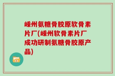 嵊州氨糖骨胶原软骨素片厂(嵊州软骨素片厂成功研制氨糖骨胶原产品)