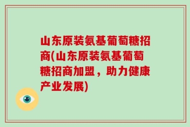 山东原装氨基葡萄糖招商(山东原装氨基葡萄糖招商加盟，助力健康产业发展)