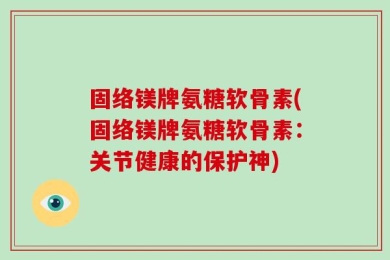 固络镁牌氨糖软骨素(固络镁牌氨糖软骨素：关节健康的保护神)
