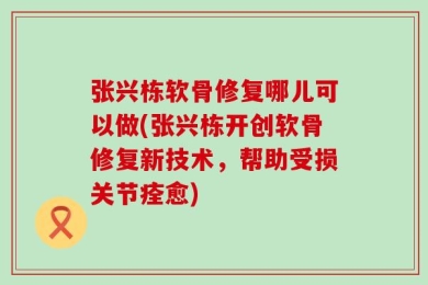 张兴栋软骨修复哪儿可以做(张兴栋开创软骨修复新技术，帮助受损关节痊愈)
