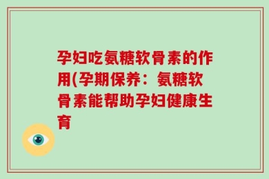孕妇吃氨糖软骨素的作用(孕期保养：氨糖软骨素能帮助孕妇健康生育