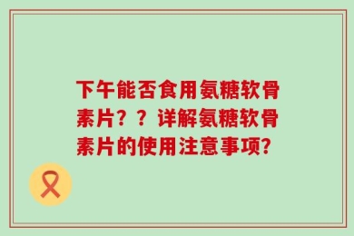 下午能否食用氨糖软骨素片？？详解氨糖软骨素片的使用注意事项？