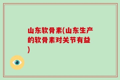山东软骨素(山东生产的软骨素对关节有益　)
