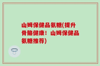 山姆保健品氨糖(提升骨骼健康！山姆保健品氨糖推荐)