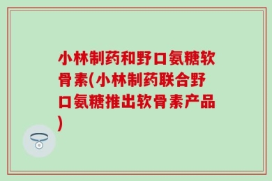 小林制药和野口氨糖软骨素(小林制药联合野口氨糖推出软骨素产品)