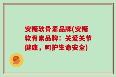 安糖软骨素品牌(安糖软骨素品牌：关爱关节健康，呵护生命安全)