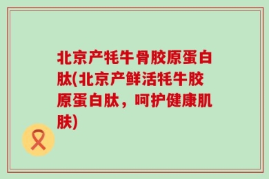 北京产牦牛骨胶原蛋白肽(北京产鲜活牦牛胶原蛋白肽，呵护健康肌肤)