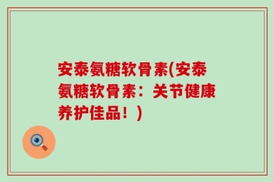 安泰氨糖软骨素(安泰氨糖软骨素：关节健康养护佳品！)