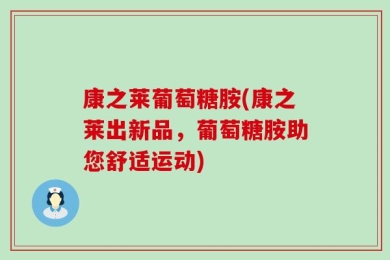 康之莱葡萄糖胺(康之莱出新品，葡萄糖胺助您舒适运动)