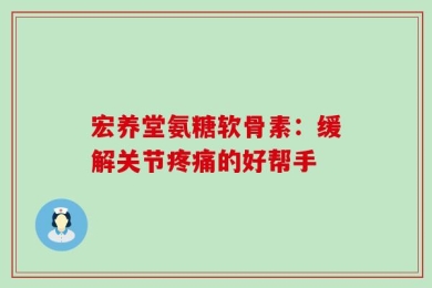宏养堂氨糖软骨素：缓解关节疼痛的好帮手