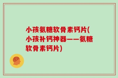 小孩氨糖软骨素钙片(小孩补钙神器——氨糖软骨素钙片)