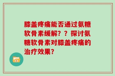 膝盖疼痛能否通过氨糖软骨素缓解？？探讨氨糖软骨素对膝盖疼痛的治疗效果？