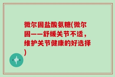 微尔固盐酸氨糖(微尔固——舒缓关节不适，维护关节健康的好选择)