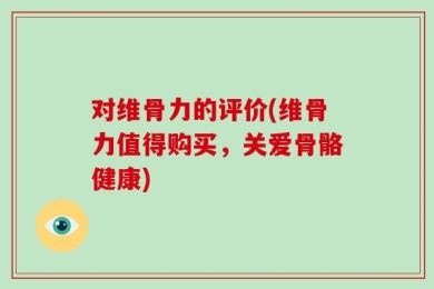 对维骨力的评价(维骨力值得购买，关爱骨骼健康)