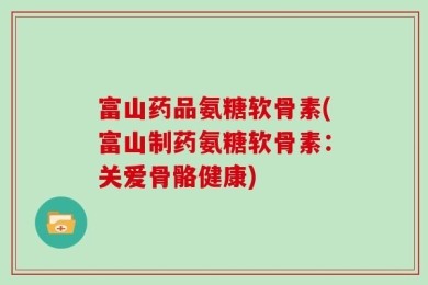 富山药品氨糖软骨素(富山制药氨糖软骨素：关爱骨骼健康)