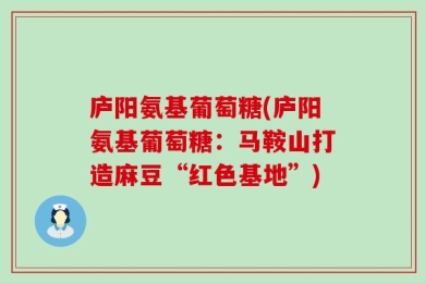庐阳氨基葡萄糖(庐阳氨基葡萄糖：马鞍山打造麻豆“红色基地”)