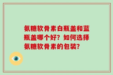 氨糖软骨素白瓶盖和蓝瓶盖哪个好？如何选择氨糖软骨素的包装？