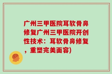广州三甲医院耳软骨鼻修复广州三甲医院开创性技术：耳软骨鼻修复，重塑完美面容)