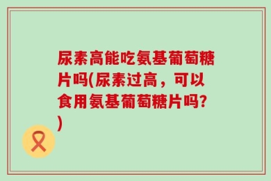尿素高能吃氨基葡萄糖片吗(尿素过高，可以食用氨基葡萄糖片吗？)