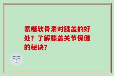 氨糖软骨素对膝盖的好处？了解膝盖关节保健的秘诀？