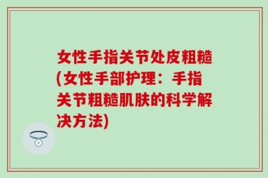 女性手指关节处皮粗糙(女性手部护理：手指关节粗糙肌肤的科学解决方法)