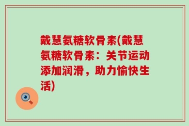 戴慧氨糖软骨素(戴慧氨糖软骨素：关节运动添加润滑，助力愉快生活)