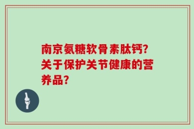 南京氨糖软骨素肽钙？关于保护关节健康的营养品？